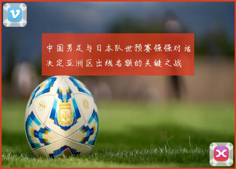 中国男足与日本队世预赛强强对话决定亚洲区出线名额的关键之战