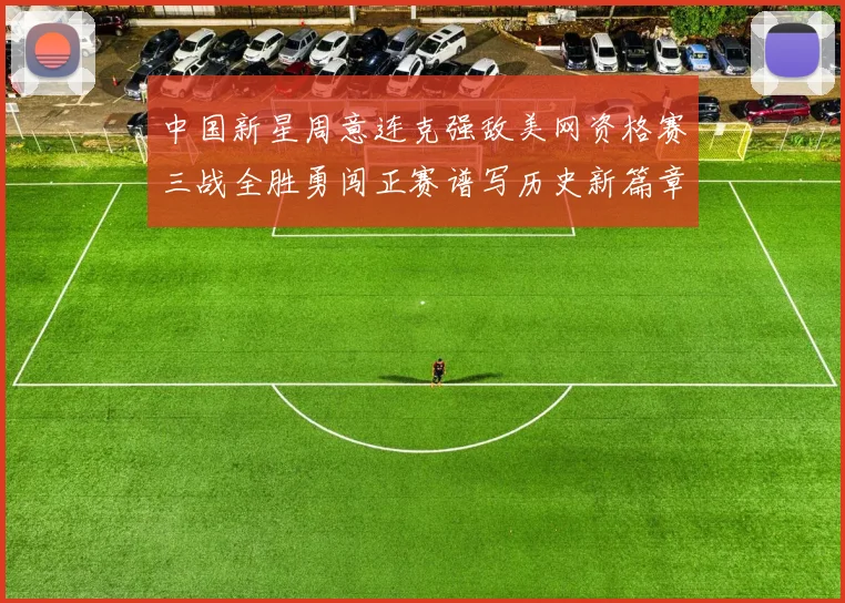 中国新星周意连克强敌美网资格赛三战全胜勇闯正赛谱写历史新篇章