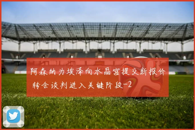 阿森纳为埃泽向水晶宫提交新报价 转会谈判进入关键阶段