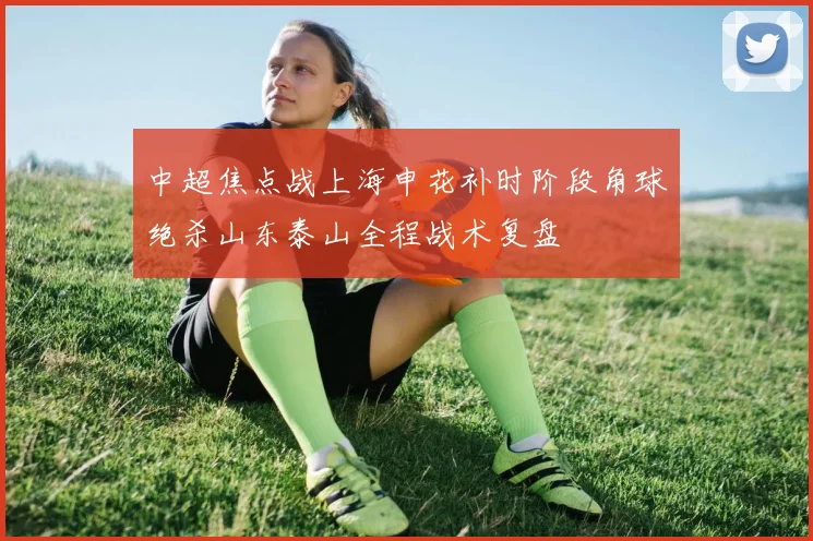 中超焦点战上海申花补时阶段角球绝杀山东泰山全程战术复盘