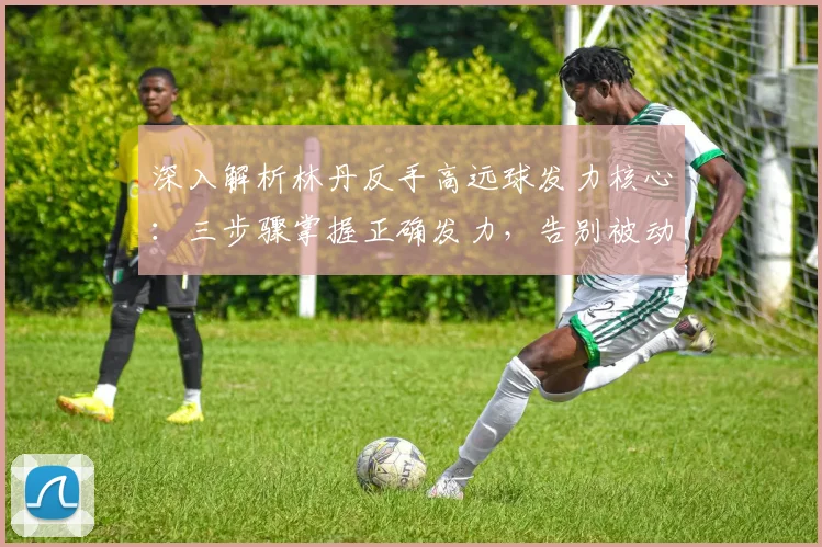 深入解析林丹反手高远球发力核心:三步骤掌握正确发力,告别被动回球