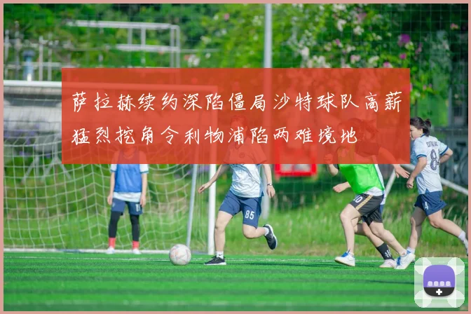 萨拉赫续约深陷僵局沙特球队高薪猛烈挖角令利物浦陷两难境地