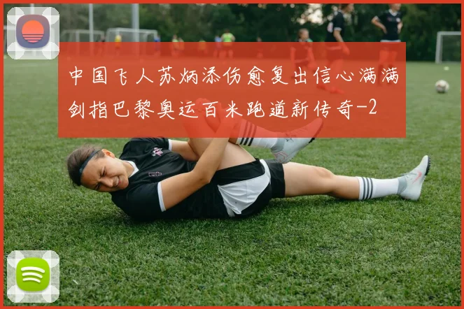 中国飞人苏炳添伤愈复出信心满满剑指巴黎奥运百米跑道新传奇