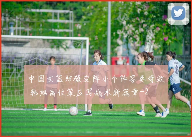 中国女篮郑薇变阵小个阵容奏奇效 韩旭高位策应写战术新篇章