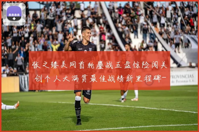 张之臻美网首轮鏖战五盘惊险闯关 创个人大满贯最佳战绩新里程碑