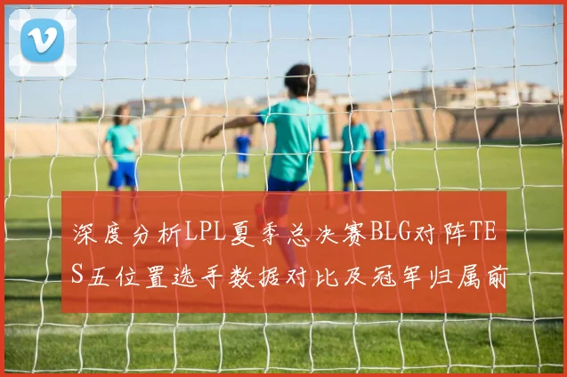 深度分析LPL夏季总决赛BLG对阵TES五位置选手数据对比及冠军归属前瞻
