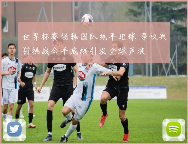 世界杯赛场韩国队绝平进球 争议判罚挑战公平底线引发全球声浪