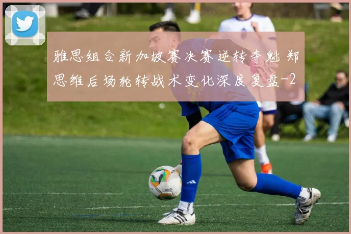 雅思组合新加坡赛决赛逆转夺魁 郑思维后场轮转战术变化深度复盘