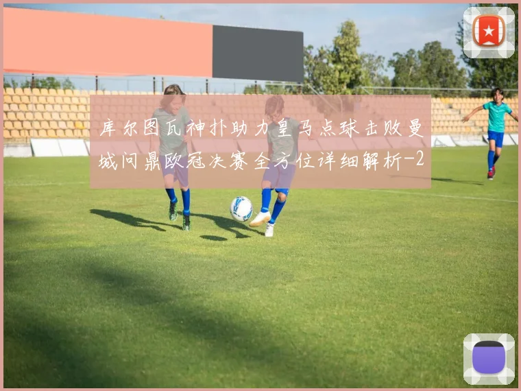 库尔图瓦神扑助力皇马点球击败曼城问鼎欧冠决赛全方位详细解析