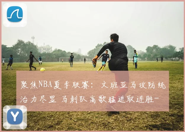 聚焦NBA夏季联赛：文班亚马攻防统治力尽显 马刺队高歌猛进取连胜
