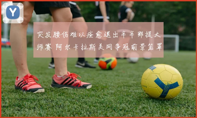 突发腰伤难以痊愈退出辛辛那提大师赛 阿尔卡拉斯美网争冠前景笼罩阴影