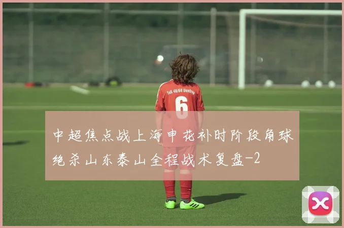 中超焦点战上海申花补时阶段角球绝杀山东泰山全程战术复盘