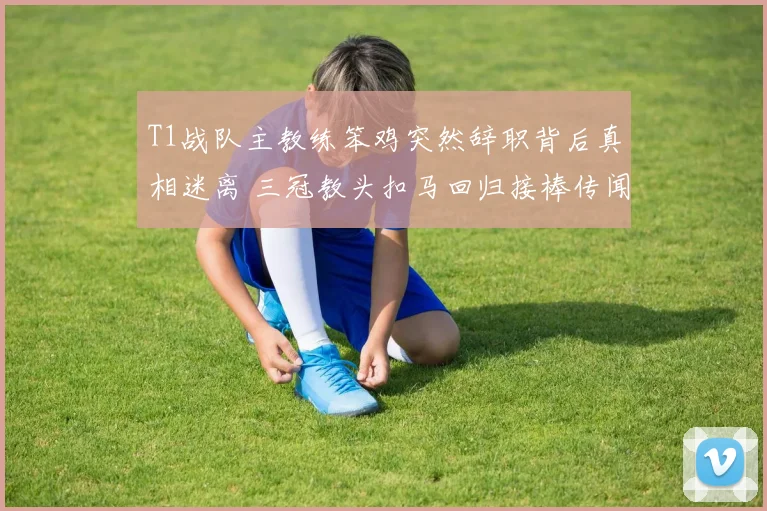 T1战队主教练笨鸡突然辞职背后真相迷离 三冠教头扣马回归接棒传闻甚嚣尘上