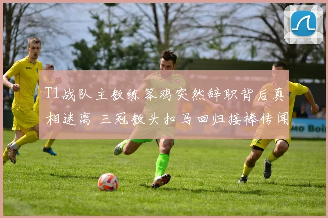T1战队主教练笨鸡突然辞职背后真相迷离 三冠教头扣马回归接棒传闻甚嚣尘上