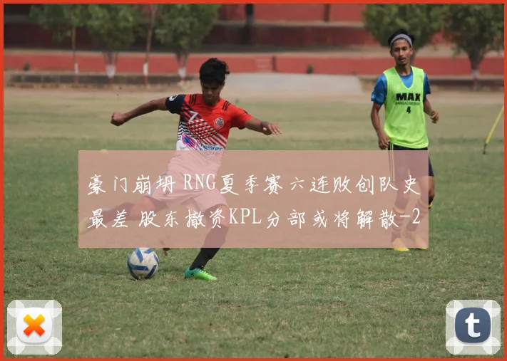 豪门崩坍 RNG夏季赛六连败创队史最差 股东撤资KPL分部或将解散