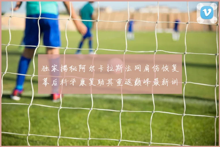 独家揭秘阿尔卡拉斯法网肩伤恢复幕后科学康复助其重返巅峰最新训练状态已接近百分百