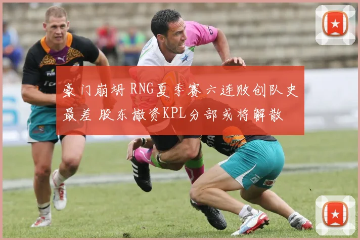 豪门崩坍 RNG夏季赛六连败创队史最差 股东撤资KPL分部或将解散