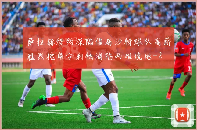 萨拉赫续约深陷僵局沙特球队高薪猛烈挖角令利物浦陷两难境地