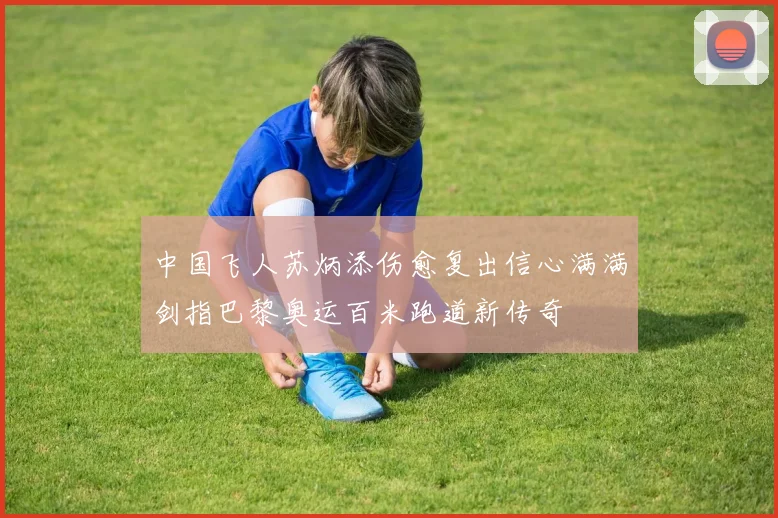 中国飞人苏炳添伤愈复出信心满满剑指巴黎奥运百米跑道新传奇