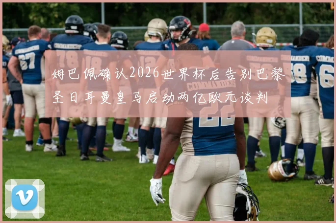 姆巴佩确认2026世界杯后告别巴黎圣日耳曼皇马启动两亿欧元谈判