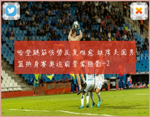 哈登腿筋伤势反复难愈 缺席美国男篮热身赛奥运前景蒙阴影