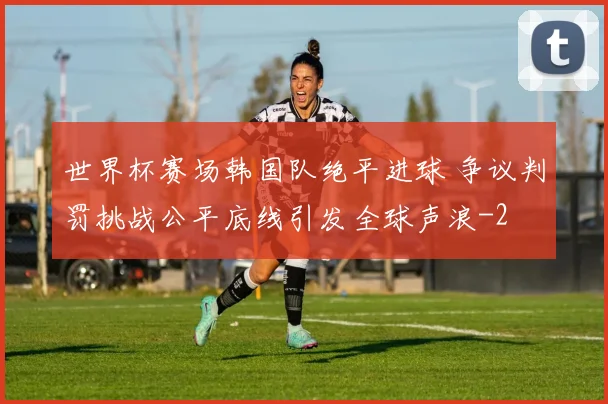 世界杯赛场韩国队绝平进球 争议判罚挑战公平底线引发全球声浪