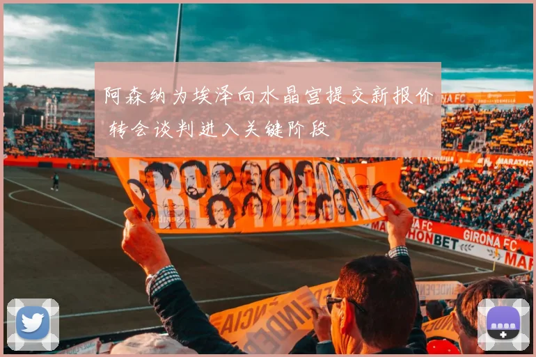 阿森纳为埃泽向水晶宫提交新报价 转会谈判进入关键阶段
