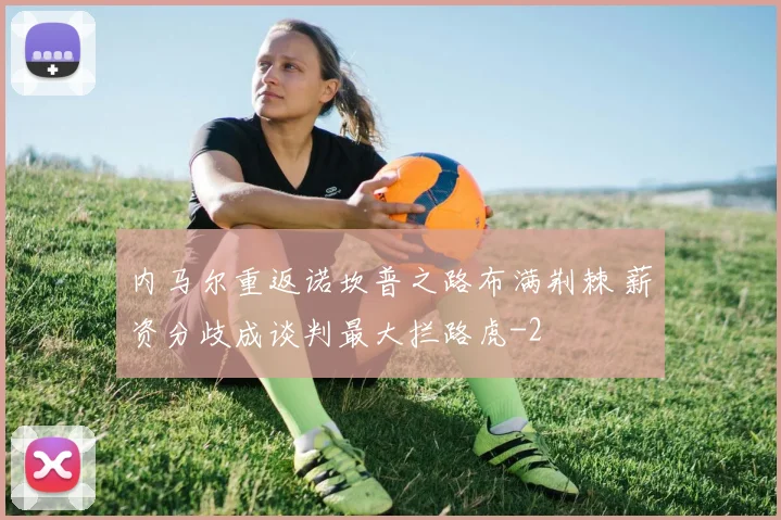 内马尔重返诺坎普之路布满荆棘 薪资分歧成谈判最大拦路虎