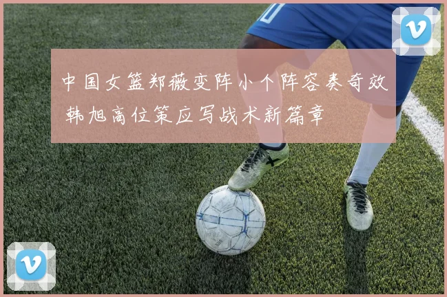 中国女篮郑薇变阵小个阵容奏奇效 韩旭高位策应写战术新篇章