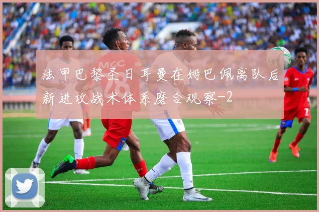 法甲巴黎圣日耳曼在姆巴佩离队后新进攻战术体系磨合观察