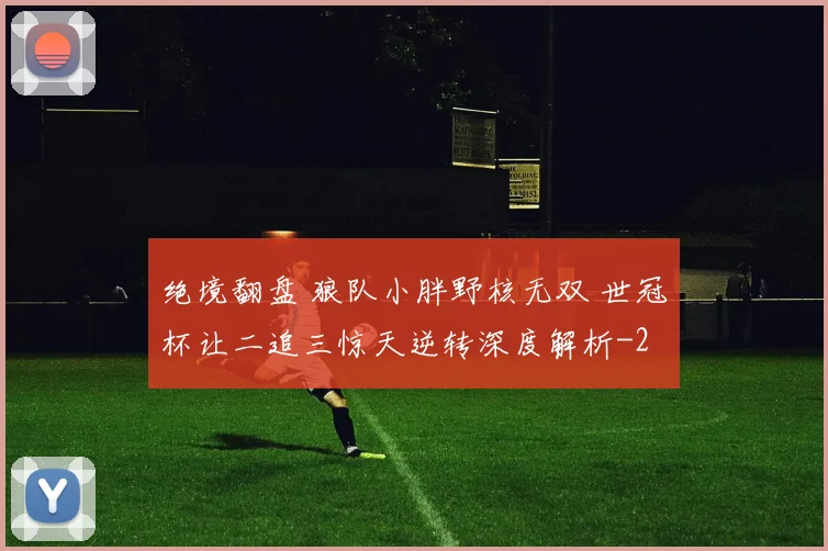 绝境翻盘 狼队小胖野核无双 世冠杯让二追三惊天逆转深度解析