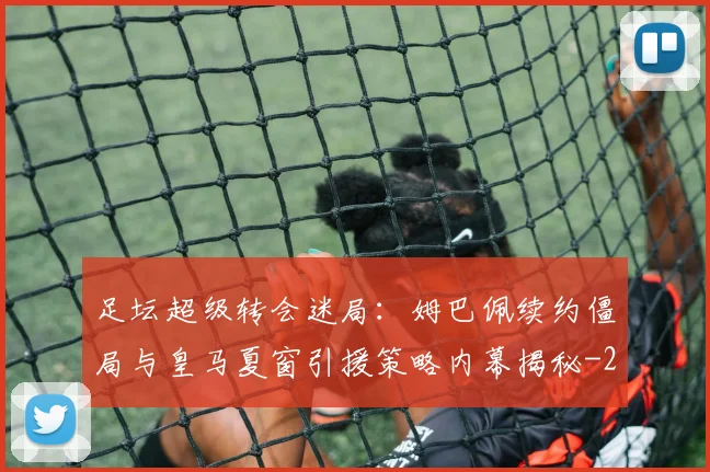 足坛超级转会迷局：姆巴佩续约僵局与皇马夏窗引援策略内幕揭秘