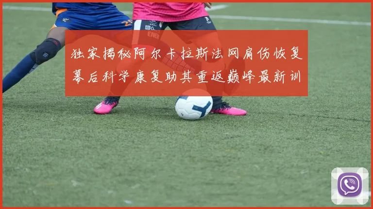 独家揭秘阿尔卡拉斯法网肩伤恢复幕后科学康复助其重返巅峰最新训练状态已接近百分百