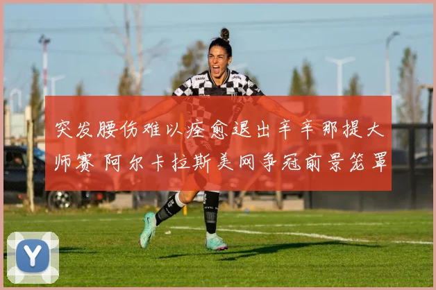 突发腰伤难以痊愈退出辛辛那提大师赛 阿尔卡拉斯美网争冠前景笼罩阴影