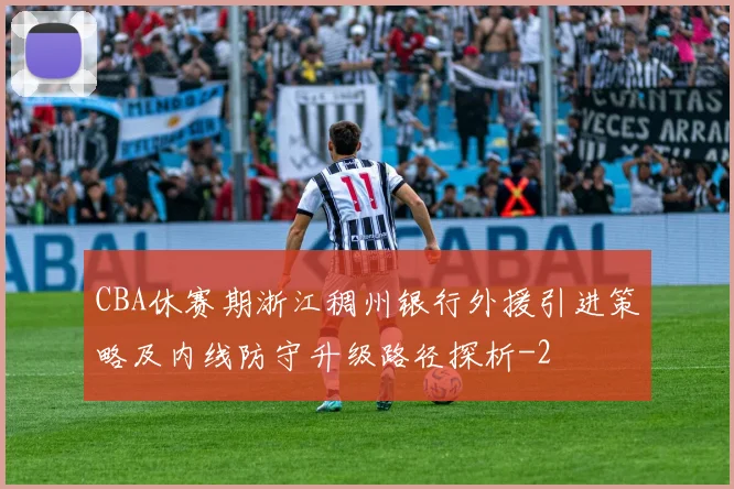 CBA休赛期浙江稠州银行外援引进策略及内线防守升级路径探析