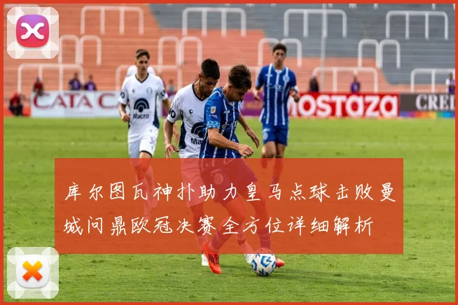 库尔图瓦神扑助力皇马点球击败曼城问鼎欧冠决赛全方位详细解析