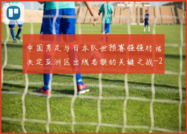 中国男足与日本队世预赛强强对话决定亚洲区出线名额的关键之战