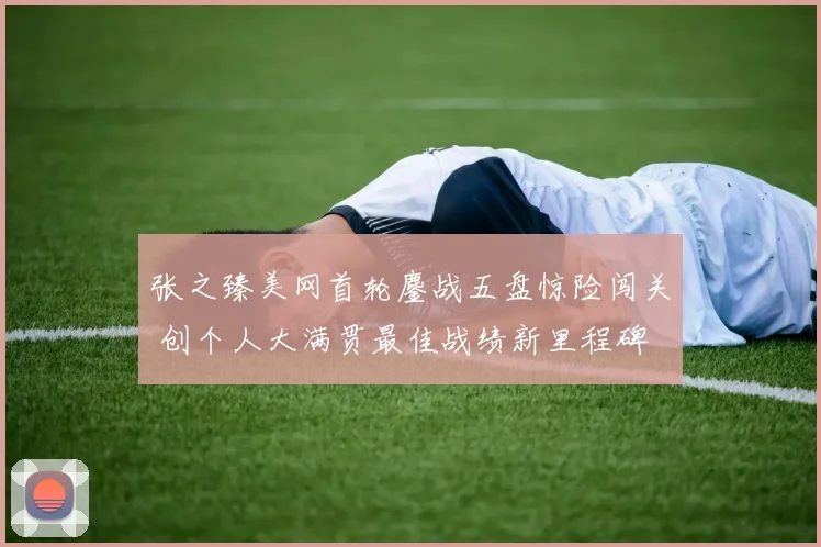 张之臻美网首轮鏖战五盘惊险闯关 创个人大满贯最佳战绩新里程碑