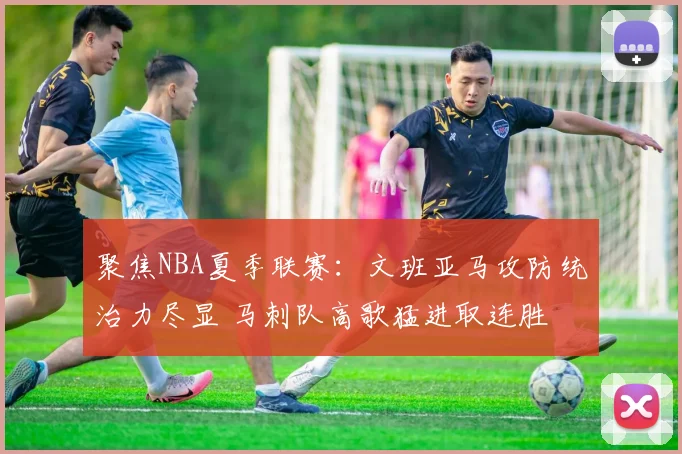聚焦NBA夏季联赛：文班亚马攻防统治力尽显 马刺队高歌猛进取连胜